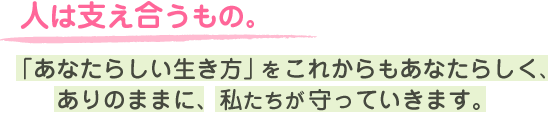 人は支え合うもの。「あなたらしい生き方」をこれからもあなたらしく、ありのままに、私たちが守っていきます。